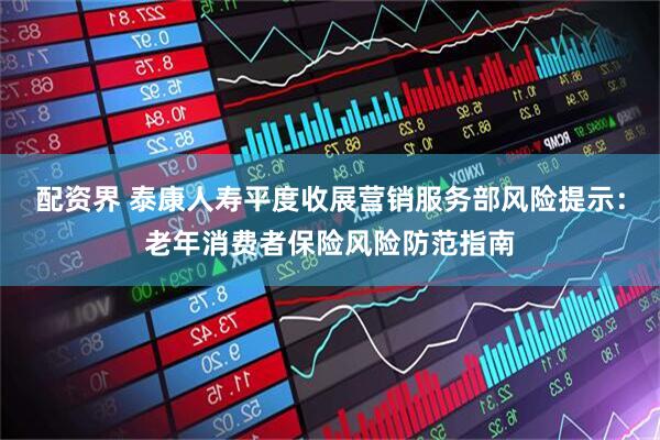 配资界 泰康人寿平度收展营销服务部风险提示：老年消费者保险风险防范指南