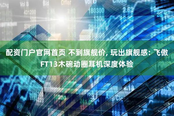 配资门户官网首页 不到旗舰价, 玩出旗舰感: 飞傲FT13木碗动圈耳机深度体验