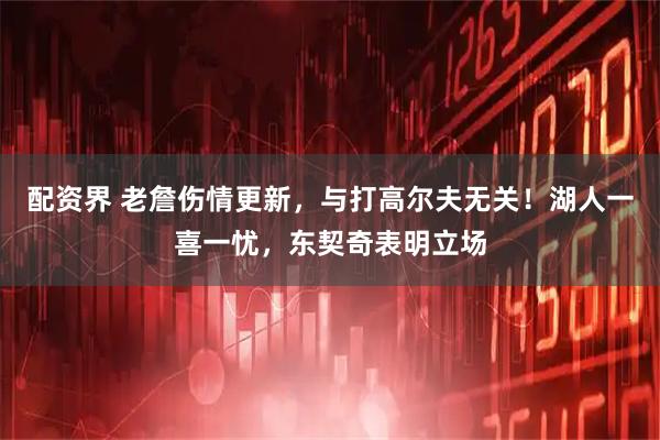 配资界 老詹伤情更新，与打高尔夫无关！湖人一喜一忧，东契奇表明立场