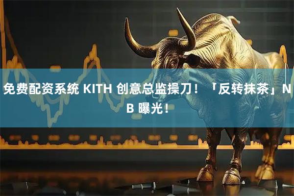 免费配资系统 KITH 创意总监操刀！「反转抹茶」NB 曝光！