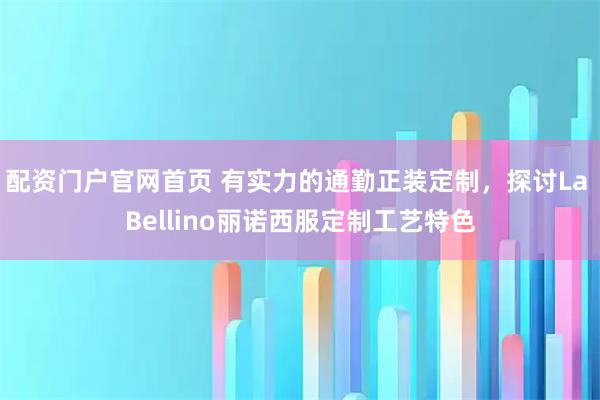 配资门户官网首页 有实力的通勤正装定制，探讨La Bellino丽诺西服定制工艺特色