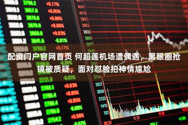 配资门户官网首页 何超莲机场遭偶遇，黑眼圈抢镜被质疑，面对怼脸拍神情尴尬