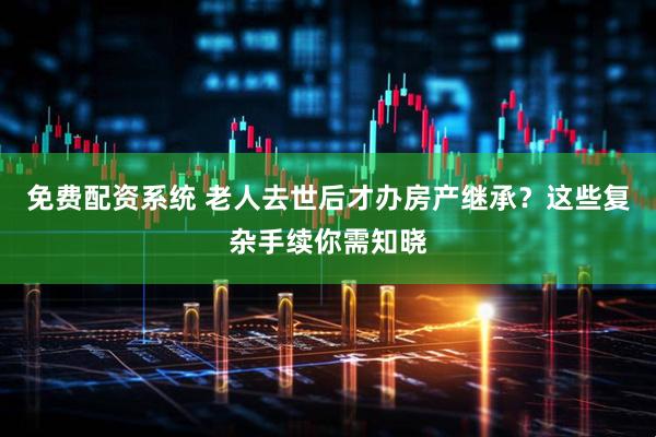 免费配资系统 老人去世后才办房产继承？这些复杂手续你需知晓