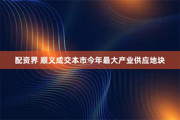 配资界 顺义成交本市今年最大产业供应地块