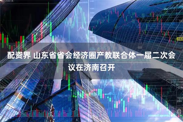 配资界 山东省省会经济圈产教联合体一届二次会议在济南召开