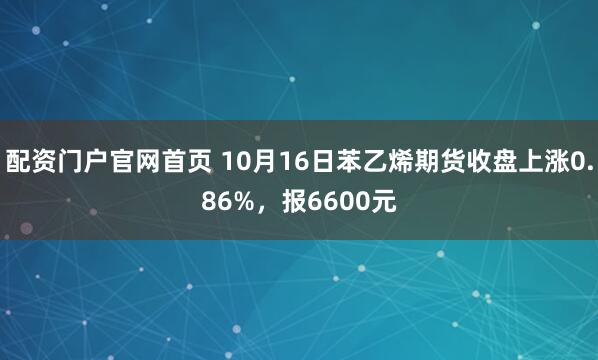 配资门户官网首页 10月16日苯乙烯期货收盘上涨0.86%，报6600元