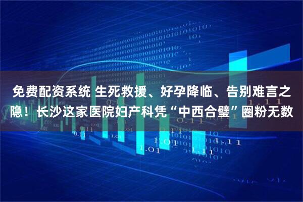 免费配资系统 生死救援、好孕降临、告别难言之隐！长沙这家医院妇产科凭“中西合璧”圈粉无数