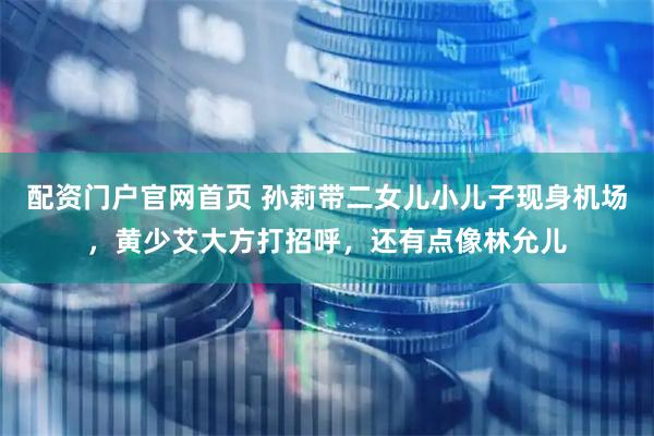 配资门户官网首页 孙莉带二女儿小儿子现身机场，黄少艾大方打招呼，还有点像林允儿
