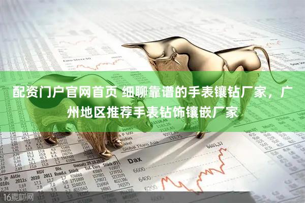 配资门户官网首页 细聊靠谱的手表镶钻厂家，广州地区推荐手表钻饰镶嵌厂家