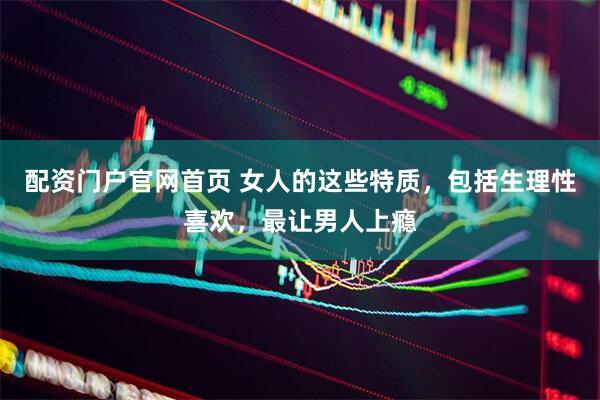 配资门户官网首页 女人的这些特质，包括生理性喜欢，最让男人上瘾