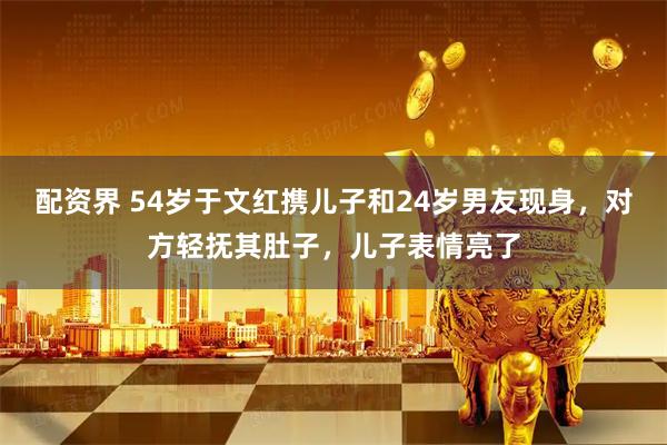 配资界 54岁于文红携儿子和24岁男友现身，对方轻抚其肚子，儿子表情亮了