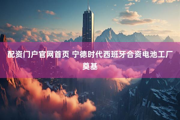 配资门户官网首页 宁德时代西班牙合资电池工厂奠基