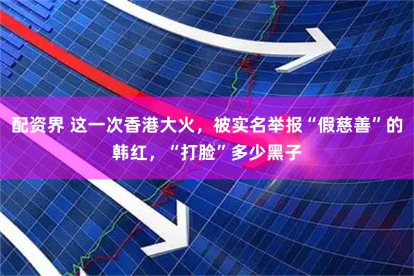 配资界 这一次香港大火，被实名举报“假慈善”的韩红，“打脸”多少黑子
