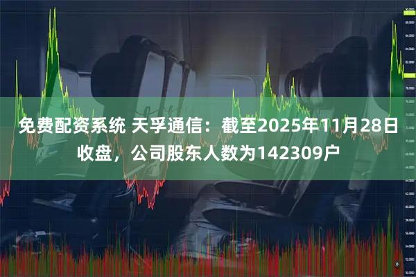 免费配资系统 天孚通信：截至2025年11月28日收盘，公司股东人数为142309户