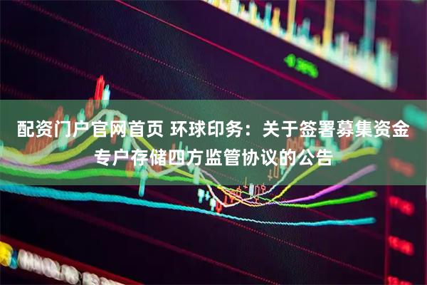 配资门户官网首页 环球印务：关于签署募集资金专户存储四方监管协议的公告