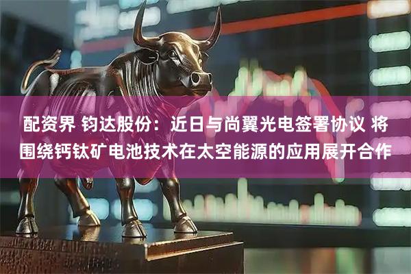 配资界 钧达股份：近日与尚翼光电签署协议 将围绕钙钛矿电池技术在太空能源的应用展开合作