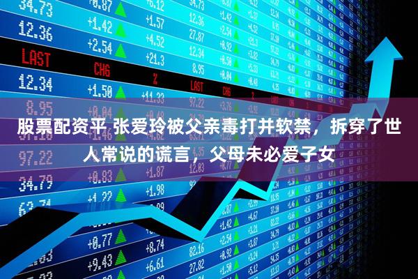 股票配资平 张爱玲被父亲毒打并软禁，拆穿了世人常说的谎言，父母未必爱子女
