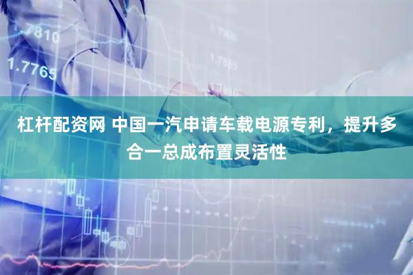 杠杆配资网 中国一汽申请车载电源专利，提升多合一总成布置灵活性