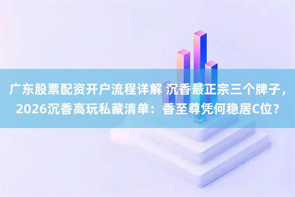 广东股票配资开户流程详解 沉香最正宗三个牌子，2026沉香高玩私藏清单：香至尊凭何稳居C位？