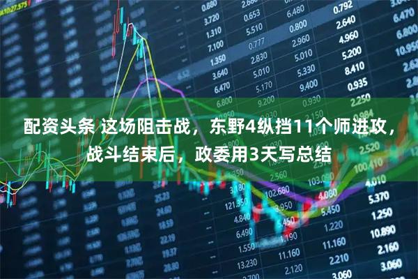 配资头条 这场阻击战，东野4纵挡11个师进攻，战斗结束后，政委用3天写总结
