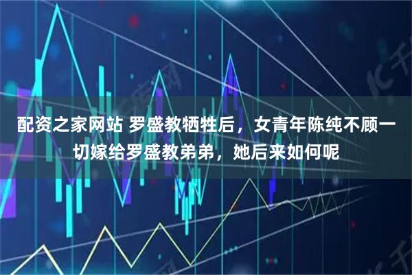 配资之家网站 罗盛教牺牲后，女青年陈纯不顾一切嫁给罗盛教弟弟，她后来如何呢