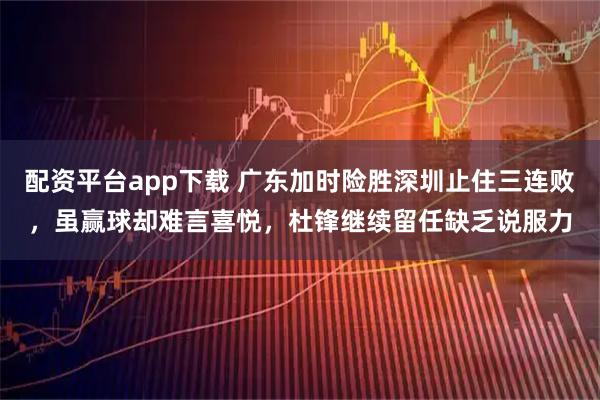 配资平台app下载 广东加时险胜深圳止住三连败，虽赢球却难言喜悦，杜锋继续留任缺乏说服力