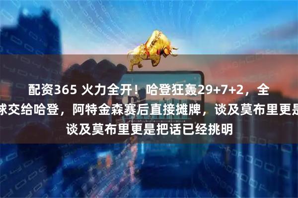 配资365 火力全开！哈登狂轰29+7+2，全场齐声呼吁把球交给哈登，阿特金森赛后直接摊牌，谈及莫布里更是把话已经挑明