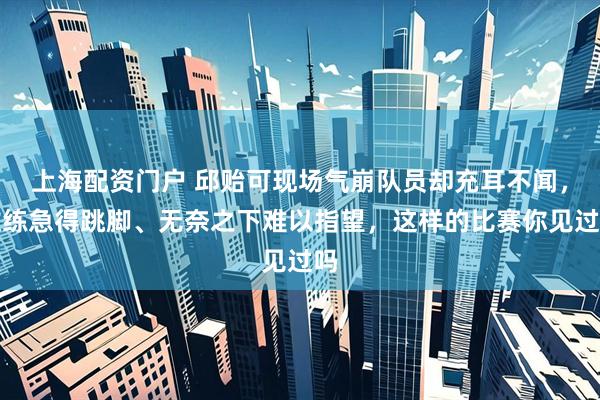 上海配资门户 邱贻可现场气崩队员却充耳不闻，教练急得跳脚、无奈之下难以指望，这样的比赛你见过吗