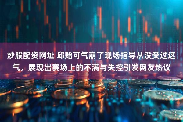 炒股配资网址 邱贻可气崩了现场指导从没受过这气，展现出赛场上的不满与失控引发网友热议
