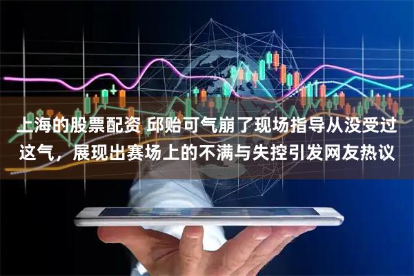 上海的股票配资 邱贻可气崩了现场指导从没受过这气，展现出赛场上的不满与失控引发网友热议