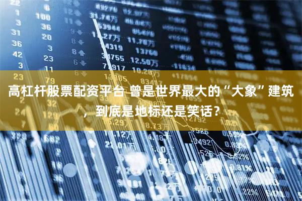 高杠杆股票配资平台 曾是世界最大的“大象”建筑，到底是地标还是笑话？