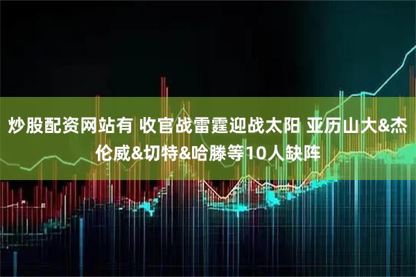 炒股配资网站有 收官战雷霆迎战太阳 亚历山大&杰伦威&切特&哈滕等10人缺阵