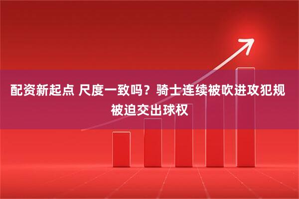 配资新起点 尺度一致吗？骑士连续被吹进攻犯规 被迫交出球权