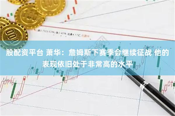 股配资平台 萧华：詹姆斯下赛季会继续征战 他的表现依旧处于非常高的水平
