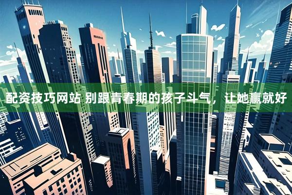 配资技巧网站 别跟青春期的孩子斗气，让她赢就好