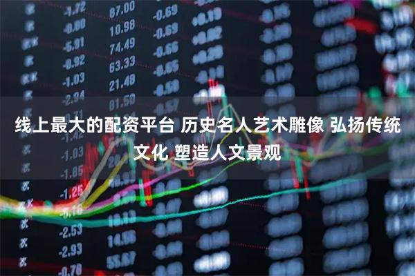 线上最大的配资平台 历史名人艺术雕像 弘扬传统文化 塑造人文景观