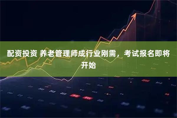 配资投资 养老管理师成行业刚需，考试报名即将开始