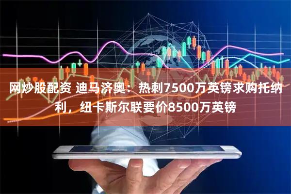 网炒股配资 迪马济奥：热刺7500万英镑求购托纳利，纽卡斯尔联要价8500万英镑