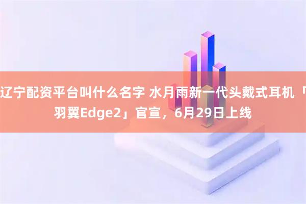 辽宁配资平台叫什么名字 水月雨新一代头戴式耳机「羽翼Edge2」官宣，6月29日上线