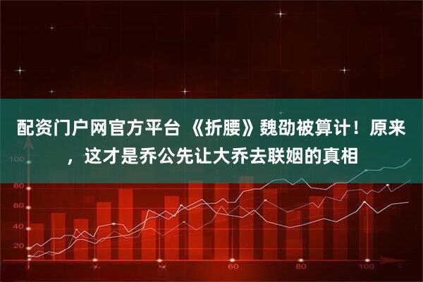 配资门户网官方平台 《折腰》魏劭被算计！原来，这才是乔公先让大乔去联姻的真相