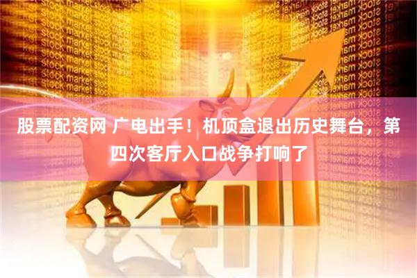 股票配资网 广电出手！机顶盒退出历史舞台，第四次客厅入口战争打响了